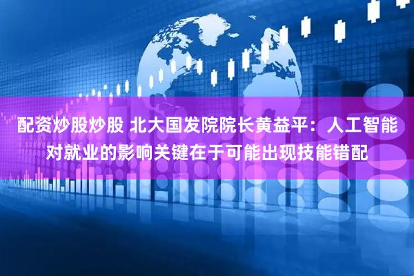 配资炒股炒股 北大国发院院长黄益平：人工智能对就业的影响关键在于可能出现技能错配