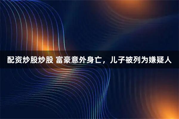配资炒股炒股 富豪意外身亡，儿子被列为嫌疑人