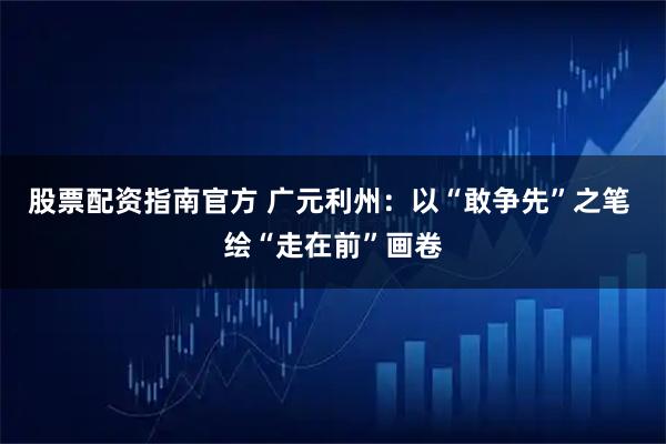 股票配资指南官方 广元利州：以“敢争先”之笔 绘“走在前”画卷