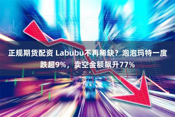 正规期货配资 Labubu不再稀缺？泡泡玛特一度跌超9%，卖空金额飙升77%