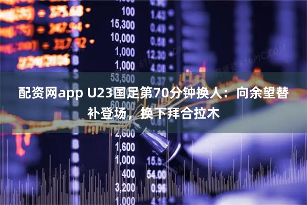 配资网app U23国足第70分钟换人：向余望替补登场，换下拜合拉木