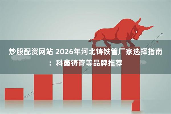 炒股配资网站 2026年河北铸铁管厂家选择指南：科鑫铸管等品牌推荐