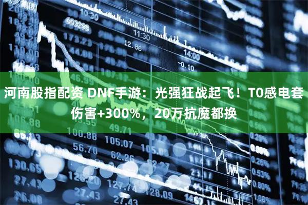 河南股指配资 DNF手游：光强狂战起飞！T0感电套伤害+300%，20万抗魔都换