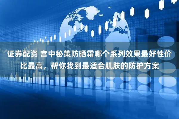 证券配资 宫中秘策防晒霜哪个系列效果最好性价比最高，帮你找到最适合肌肤的防护方案