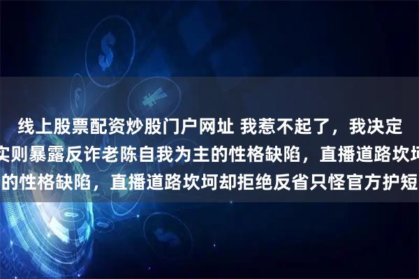 线上股票配资炒股门户网址 我惹不起了，我决定停播，拜拜！看似无奈实则暴露反诈老陈自我为主的性格缺陷，直播道路坎坷却拒绝反省只怪官方护短