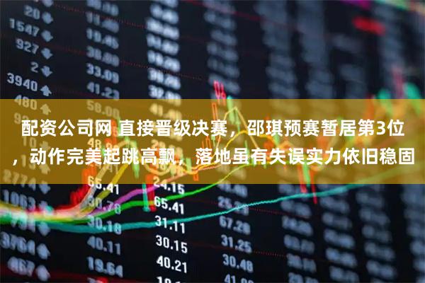 配资公司网 直接晋级决赛，邵琪预赛暂居第3位，动作完美起跳高飘，落地虽有失误实力依旧稳固