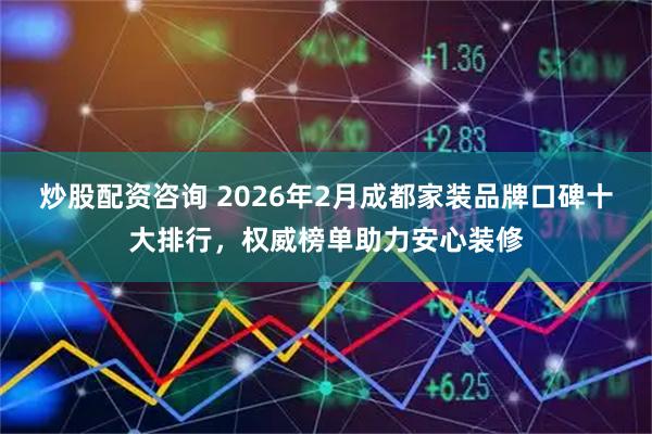 炒股配资咨询 2026年2月成都家装品牌口碑十大排行，权威榜单助力安心装修