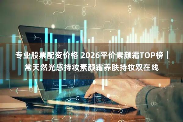 专业股票配资价格 2026平价素颜霜TOP榜｜常天然光感持妆素颜霜养肤持妆双在线