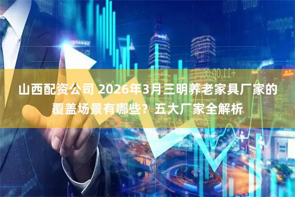 山西配资公司 2026年3月三明养老家具厂家的覆盖场景有哪些？五大厂家全解析