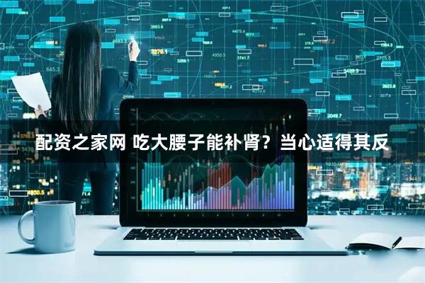 配资之家网 吃大腰子能补肾？当心适得其反