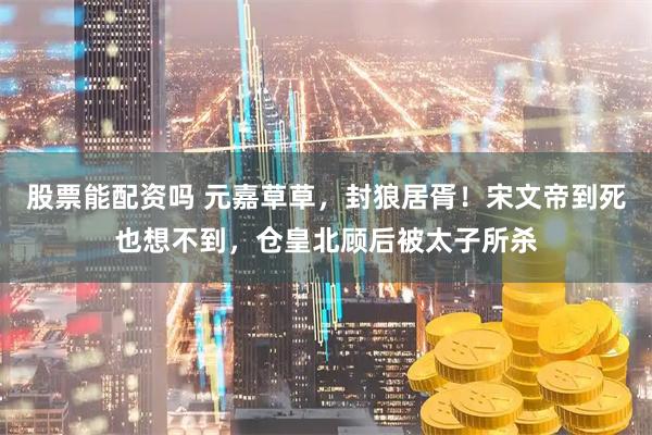 股票能配资吗 元嘉草草，封狼居胥！宋文帝到死也想不到，仓皇北顾后被太子所杀