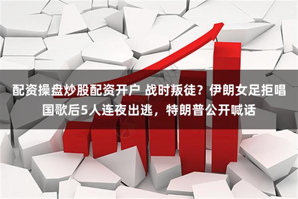配资操盘炒股配资开户 战时叛徒？伊朗女足拒唱国歌后5人连夜出逃，特朗普公开喊话