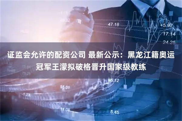证监会允许的配资公司 最新公示：黑龙江籍奥运冠军王濛拟破格晋升国家级教练