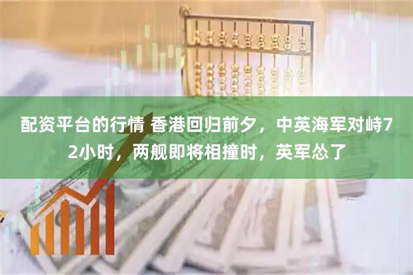 配资平台的行情 香港回归前夕，中英海军对峙72小时，两舰即将相撞时，英军怂了