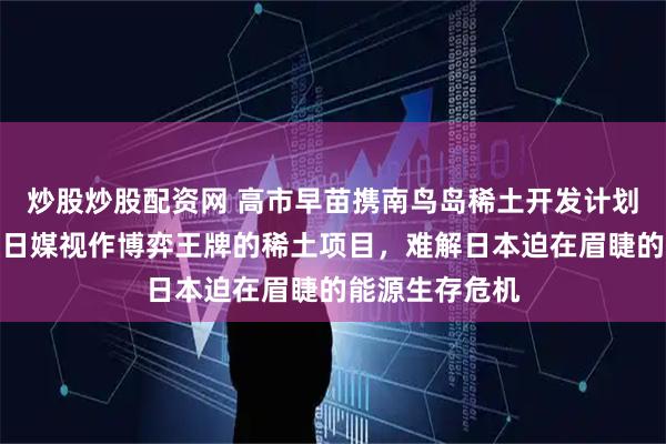 炒股炒股配资网 高市早苗携南鸟岛稀土开发计划赴美会谈！被日媒视作博弈王牌的稀土项目，难解日本迫在眉睫的能源生存危机