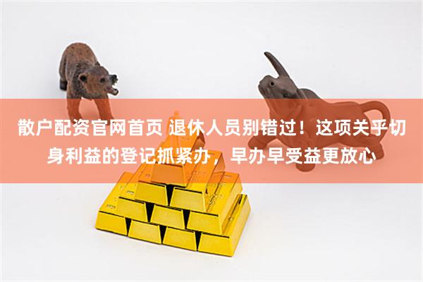 散户配资官网首页 退休人员别错过！这项关乎切身利益的登记抓紧办，早办早受益更放心