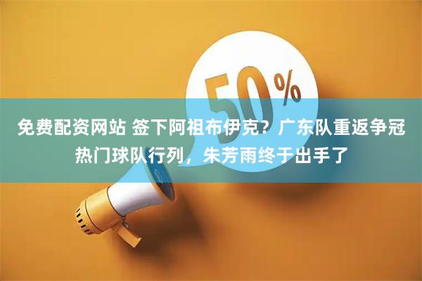 免费配资网站 签下阿祖布伊克？广东队重返争冠热门球队行列，朱芳雨终于出手了
