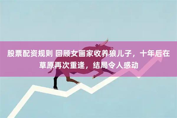 股票配资规则 回顾女画家收养狼儿子，十年后在草原再次重逢，结局令人感动
