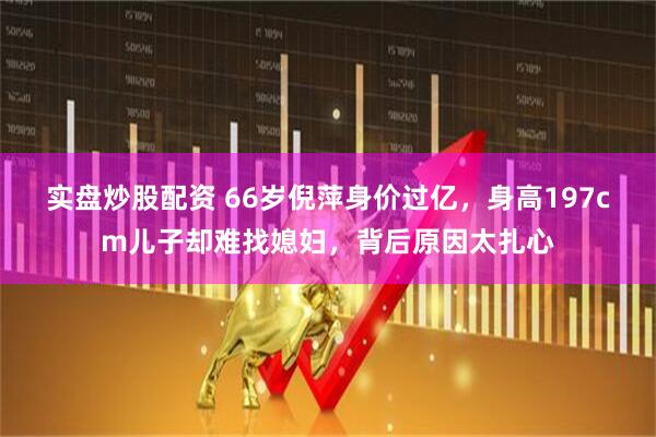 实盘炒股配资 66岁倪萍身价过亿，身高197cm儿子却难找媳妇，背后原因太扎心