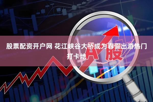 股票配资开户网 花江峡谷大桥成为春假出游热门打卡地