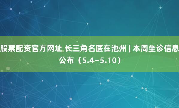 股票配资官方网址 长三角名医在池州 | 本周坐诊信息公布（5.4—5.10）